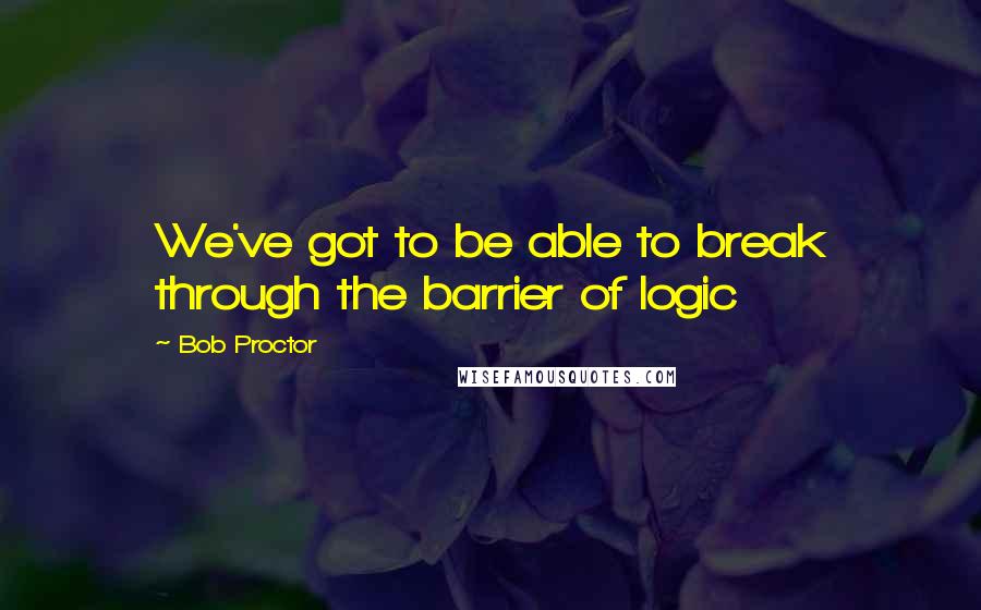 Bob Proctor Quotes: We've got to be able to break through the barrier of logic