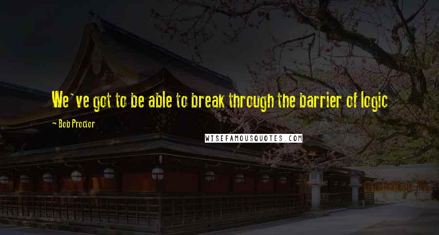 Bob Proctor Quotes: We've got to be able to break through the barrier of logic