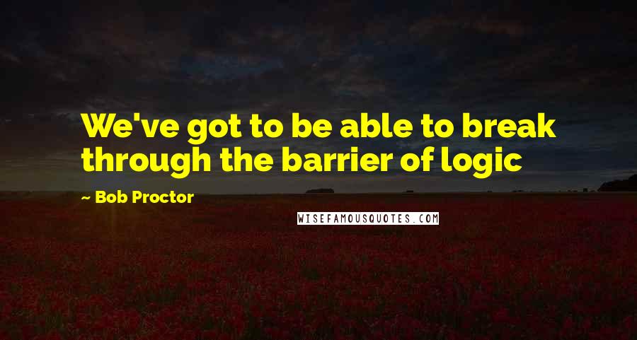 Bob Proctor Quotes: We've got to be able to break through the barrier of logic