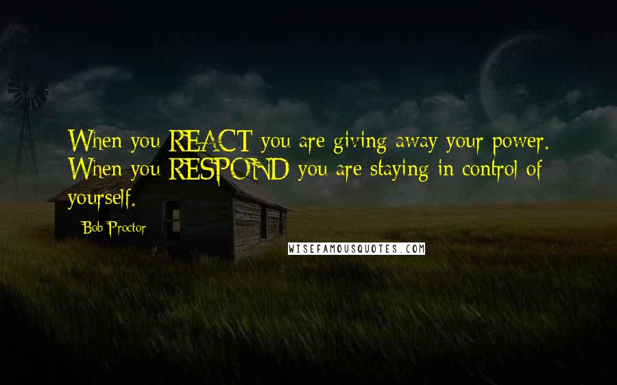 Bob Proctor Quotes: When you REACT you are giving away your power. When you RESPOND you are staying in control of yourself.