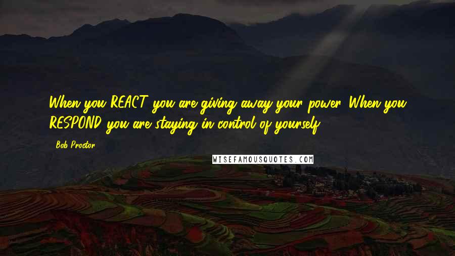 Bob Proctor Quotes: When you REACT you are giving away your power. When you RESPOND you are staying in control of yourself.