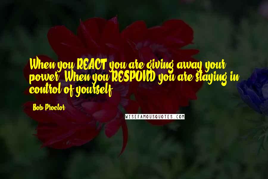 Bob Proctor Quotes: When you REACT you are giving away your power. When you RESPOND you are staying in control of yourself.