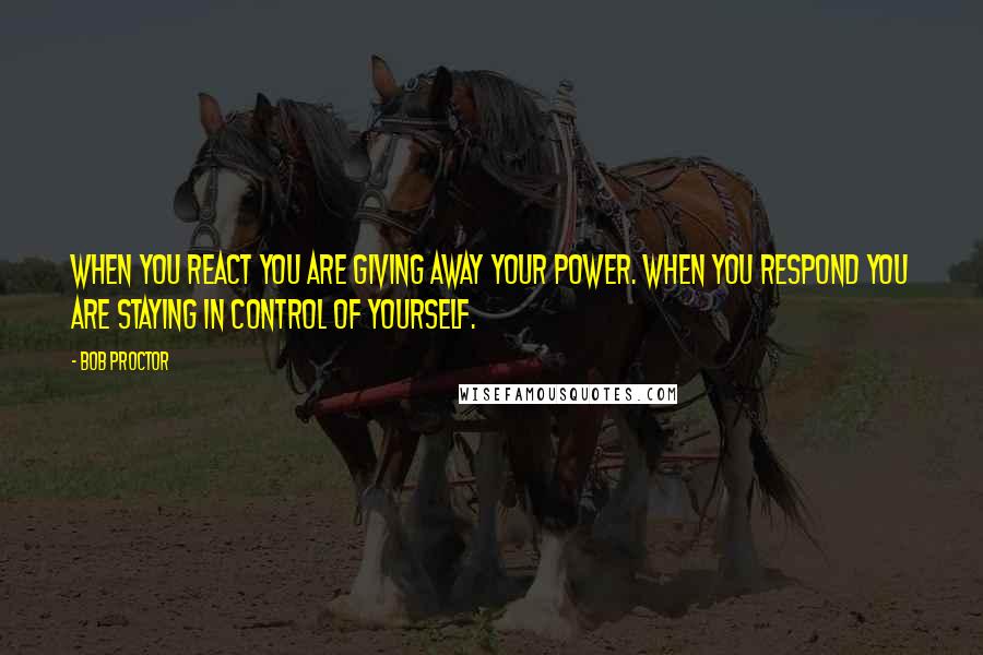 Bob Proctor Quotes: When you REACT you are giving away your power. When you RESPOND you are staying in control of yourself.