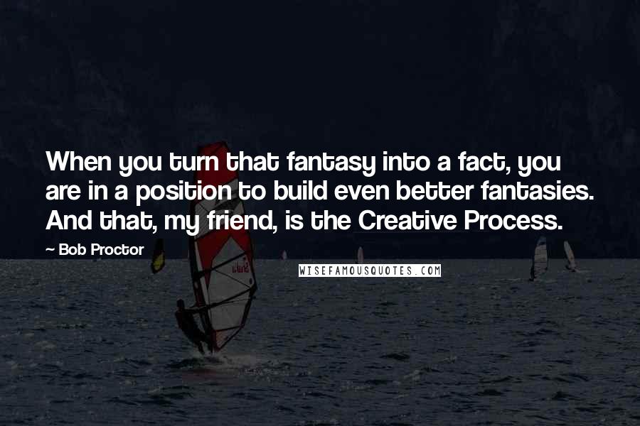 Bob Proctor Quotes: When you turn that fantasy into a fact, you are in a position to build even better fantasies. And that, my friend, is the Creative Process.