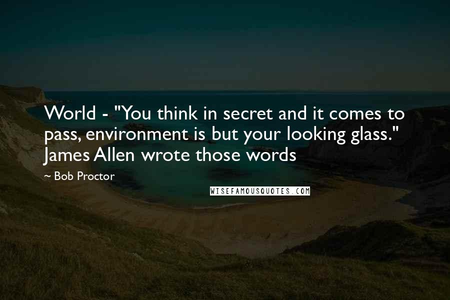 Bob Proctor Quotes: World - "You think in secret and it comes to pass, environment is but your looking glass." James Allen wrote those words