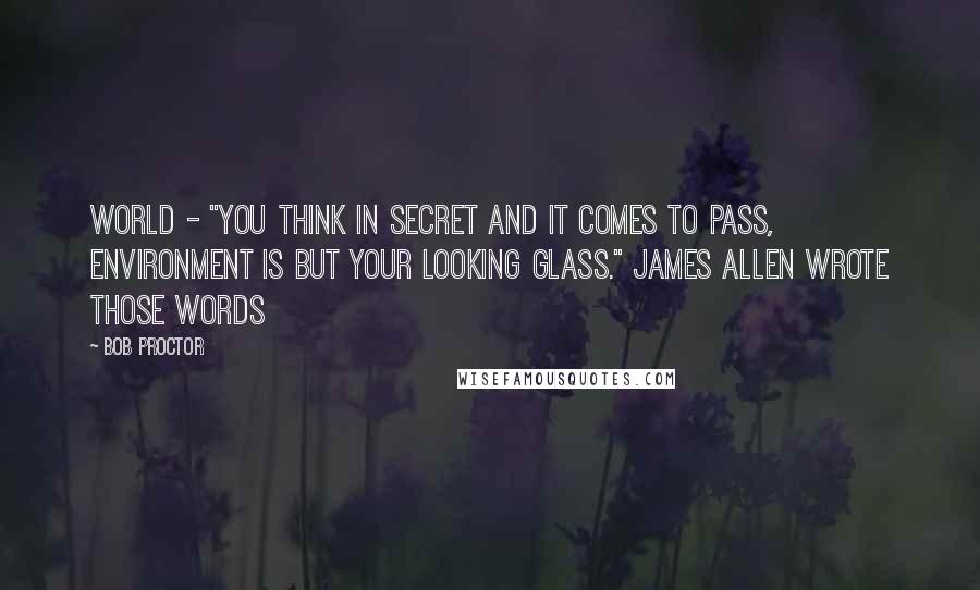 Bob Proctor Quotes: World - "You think in secret and it comes to pass, environment is but your looking glass." James Allen wrote those words