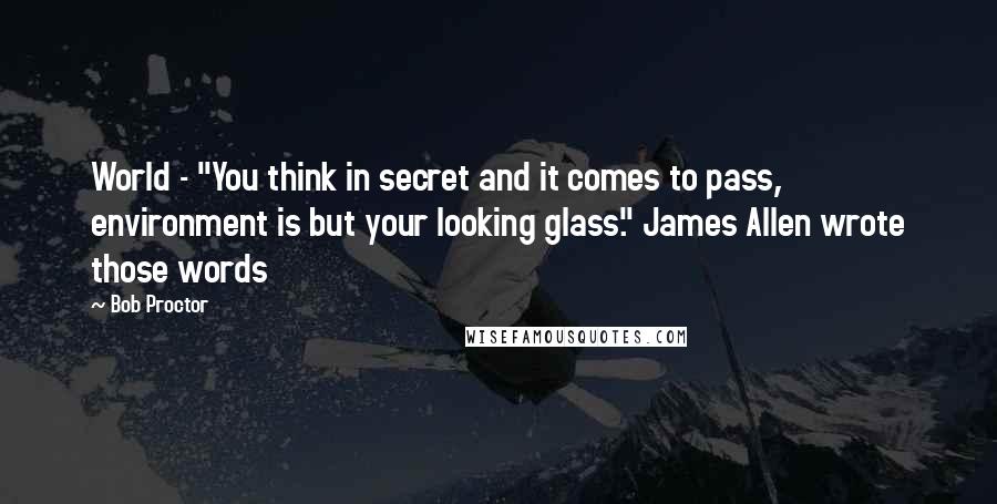 Bob Proctor Quotes: World - "You think in secret and it comes to pass, environment is but your looking glass." James Allen wrote those words