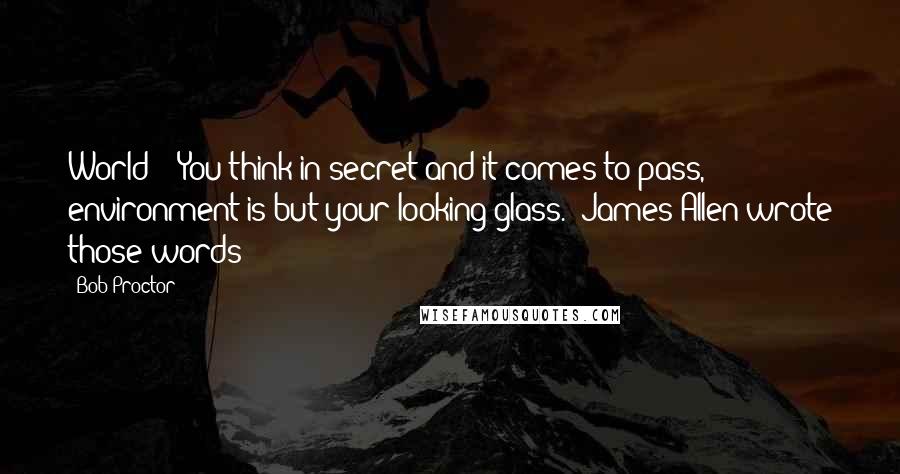 Bob Proctor Quotes: World - "You think in secret and it comes to pass, environment is but your looking glass." James Allen wrote those words