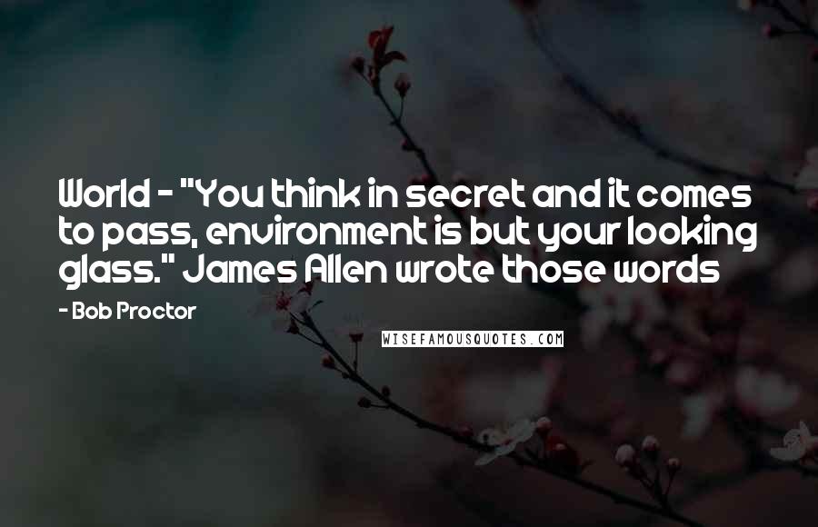 Bob Proctor Quotes: World - "You think in secret and it comes to pass, environment is but your looking glass." James Allen wrote those words