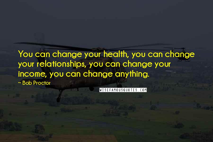 Bob Proctor Quotes: You can change your health, you can change your relationships, you can change your income, you can change anything.