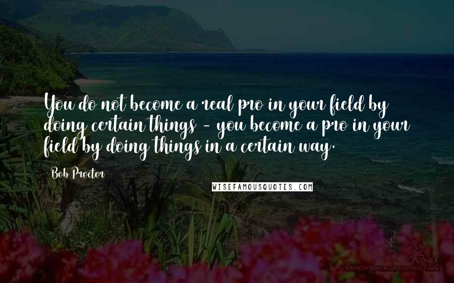 Bob Proctor Quotes: You do not become a real pro in your field by doing certain things - you become a pro in your field by doing things in a certain way.