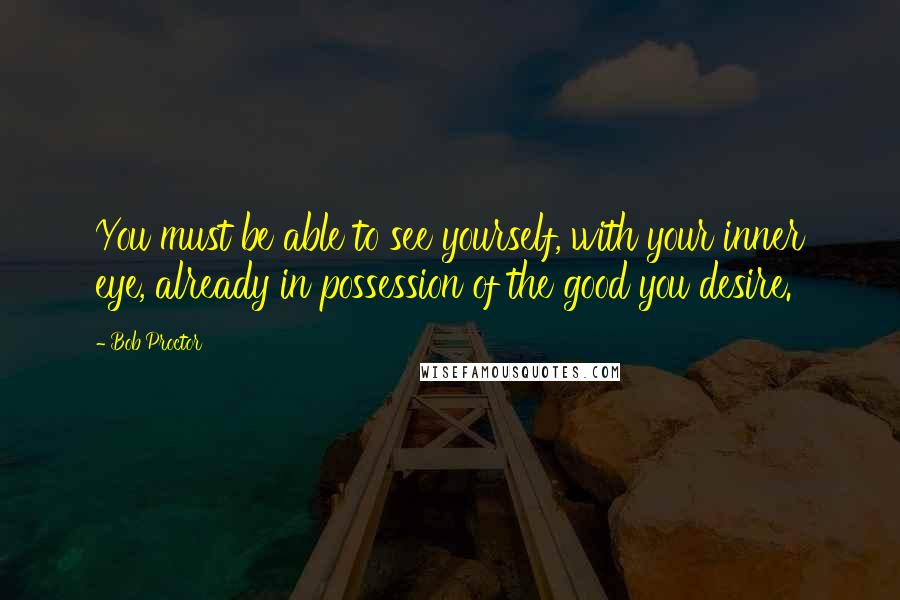 Bob Proctor Quotes: You must be able to see yourself, with your inner eye, already in possession of the good you desire.