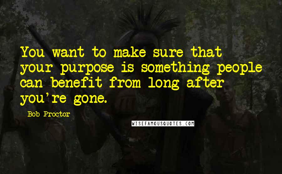 Bob Proctor Quotes: You want to make sure that your purpose is something people can benefit from long after you're gone.