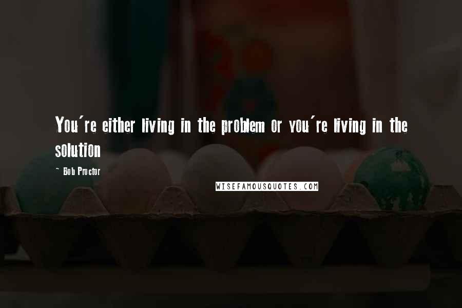 Bob Proctor Quotes: You're either living in the problem or you're living in the solution