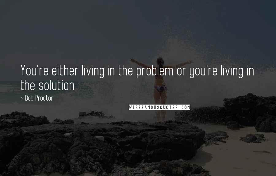 Bob Proctor Quotes: You're either living in the problem or you're living in the solution