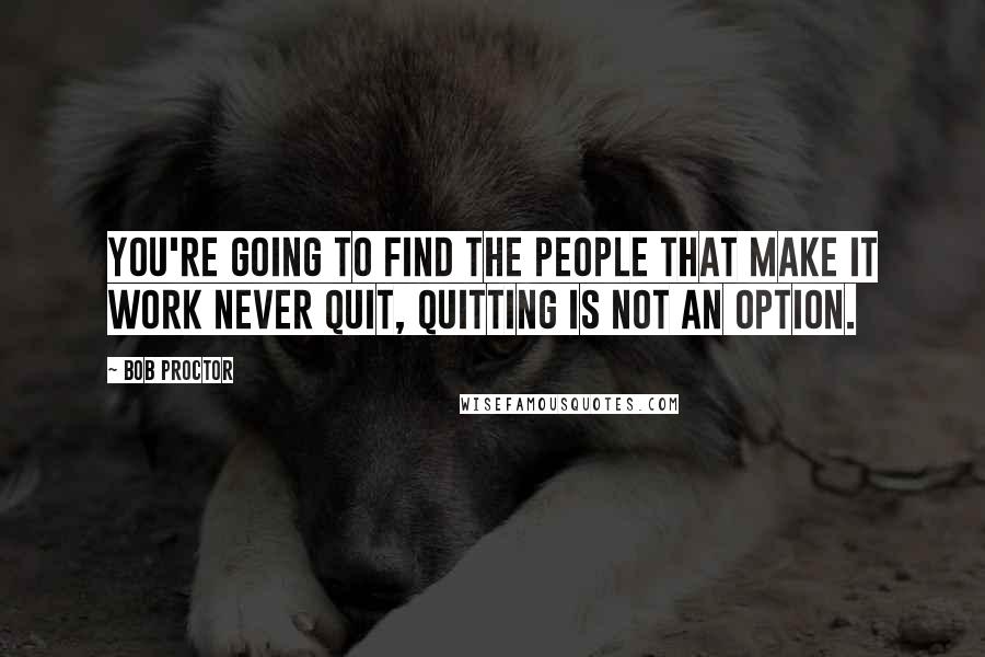 Bob Proctor Quotes: You're going to find the people that make it work NEVER quit, quitting is NOT an option.