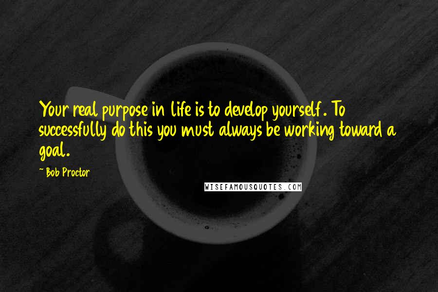 Bob Proctor Quotes: Your real purpose in life is to develop yourself. To successfully do this you must always be working toward a goal.