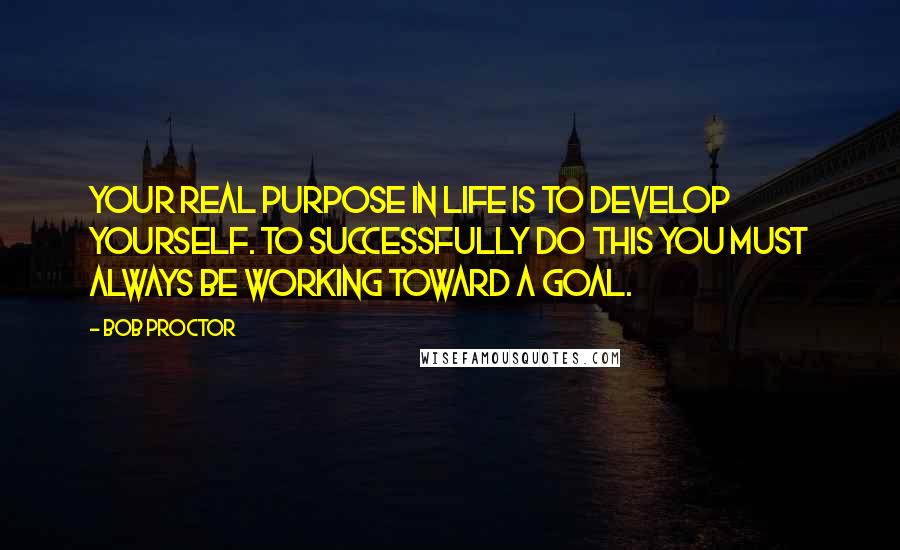 Bob Proctor Quotes: Your real purpose in life is to develop yourself. To successfully do this you must always be working toward a goal.