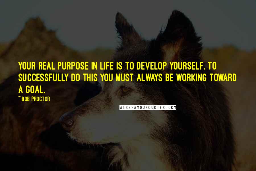 Bob Proctor Quotes: Your real purpose in life is to develop yourself. To successfully do this you must always be working toward a goal.