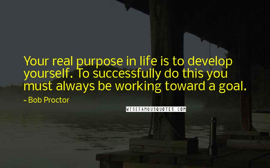 Bob Proctor Quotes: Your real purpose in life is to develop yourself. To successfully do this you must always be working toward a goal.