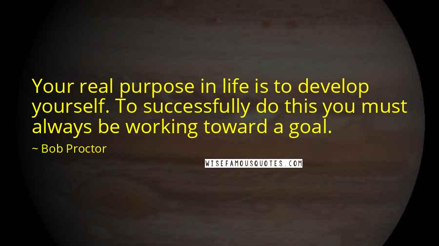 Bob Proctor Quotes: Your real purpose in life is to develop yourself. To successfully do this you must always be working toward a goal.