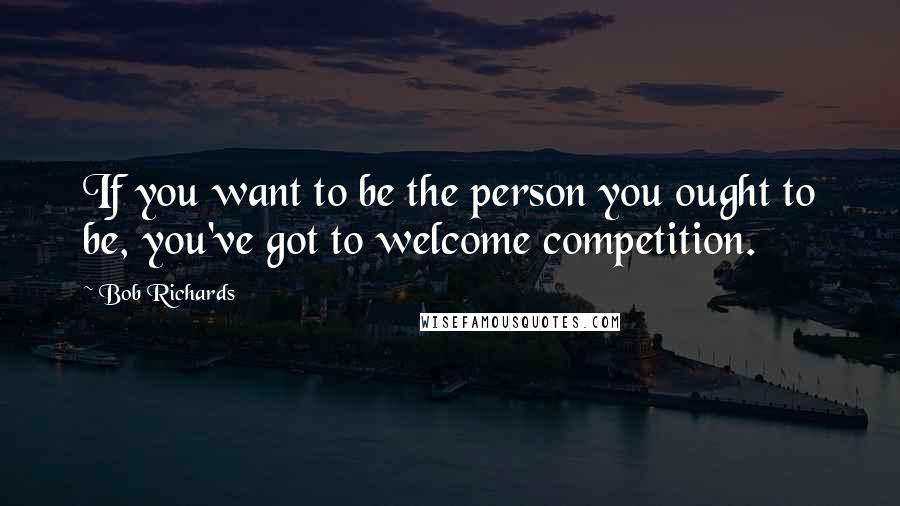 Bob Richards Quotes: If you want to be the person you ought to be, you've got to welcome competition.