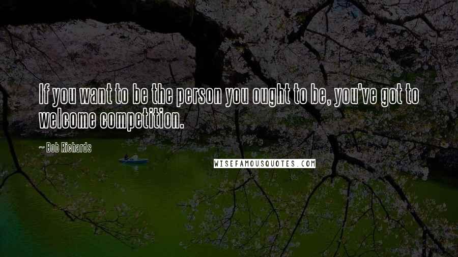 Bob Richards Quotes: If you want to be the person you ought to be, you've got to welcome competition.