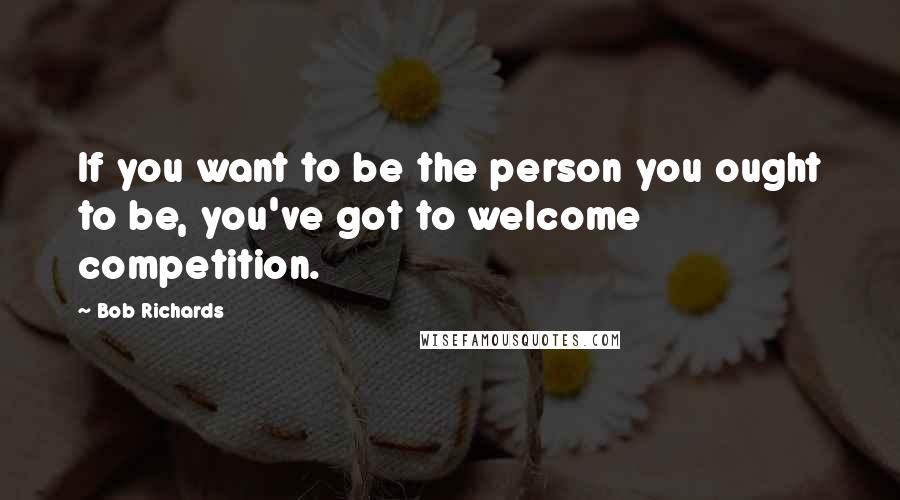 Bob Richards Quotes: If you want to be the person you ought to be, you've got to welcome competition.