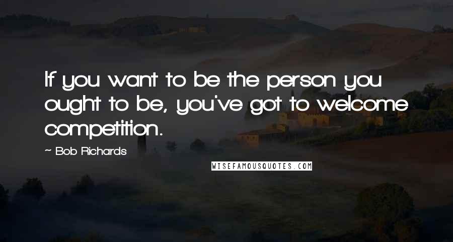 Bob Richards Quotes: If you want to be the person you ought to be, you've got to welcome competition.