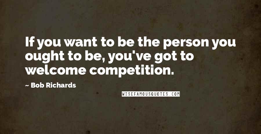 Bob Richards Quotes: If you want to be the person you ought to be, you've got to welcome competition.
