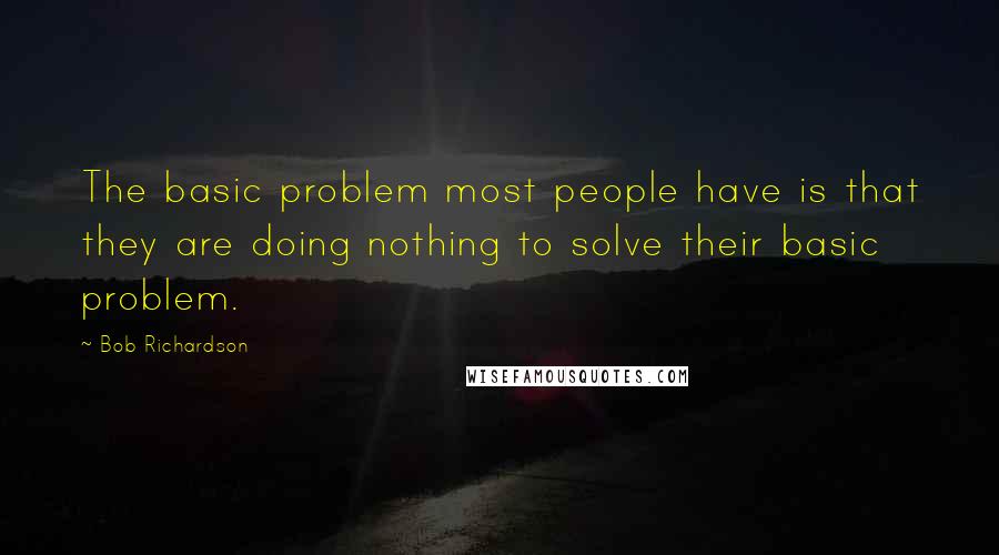 Bob Richardson Quotes: The basic problem most people have is that they are doing nothing to solve their basic problem.