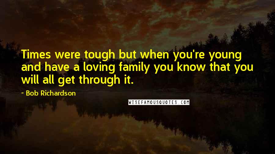 Bob Richardson Quotes: Times were tough but when you're young and have a loving family you know that you will all get through it.