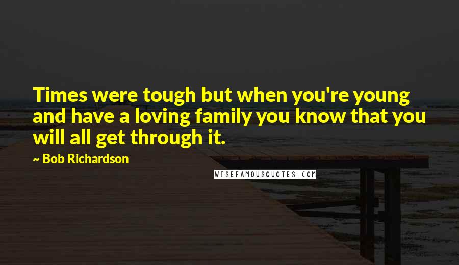 Bob Richardson Quotes: Times were tough but when you're young and have a loving family you know that you will all get through it.