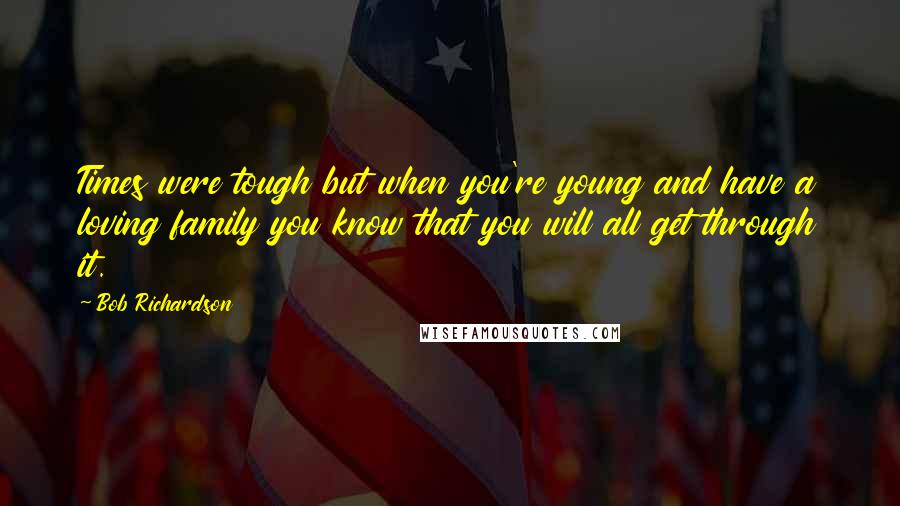 Bob Richardson Quotes: Times were tough but when you're young and have a loving family you know that you will all get through it.