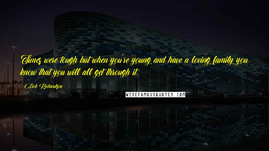 Bob Richardson Quotes: Times were tough but when you're young and have a loving family you know that you will all get through it.