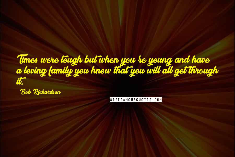 Bob Richardson Quotes: Times were tough but when you're young and have a loving family you know that you will all get through it.