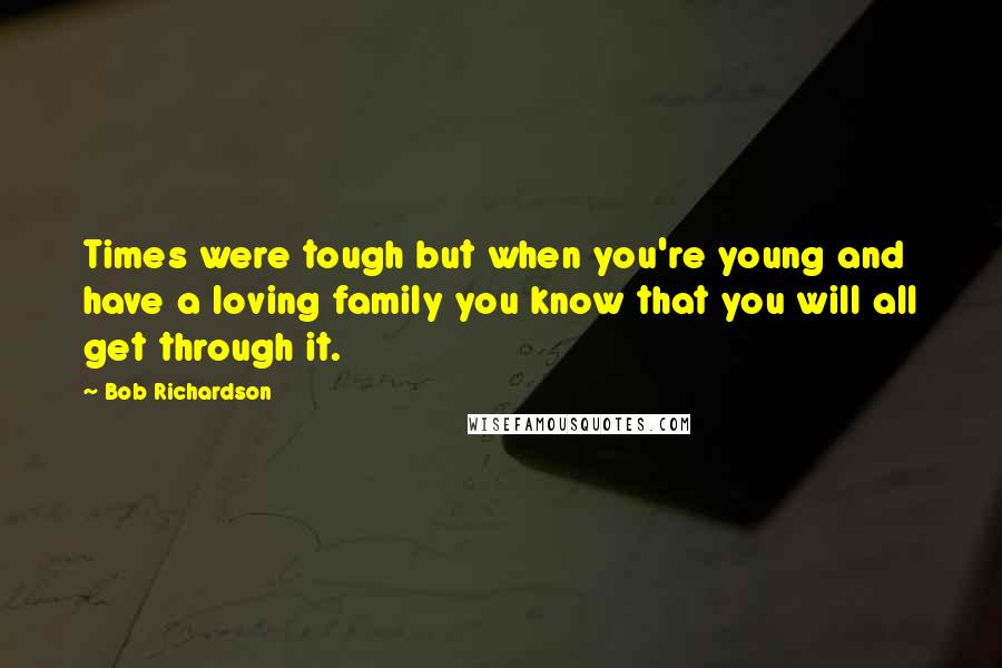 Bob Richardson Quotes: Times were tough but when you're young and have a loving family you know that you will all get through it.