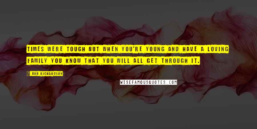 Bob Richardson Quotes: Times were tough but when you're young and have a loving family you know that you will all get through it.