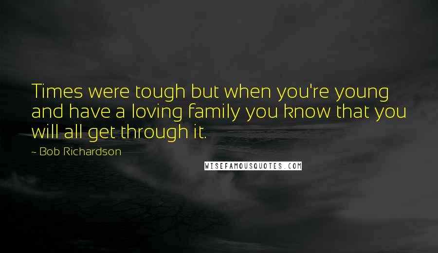 Bob Richardson Quotes: Times were tough but when you're young and have a loving family you know that you will all get through it.