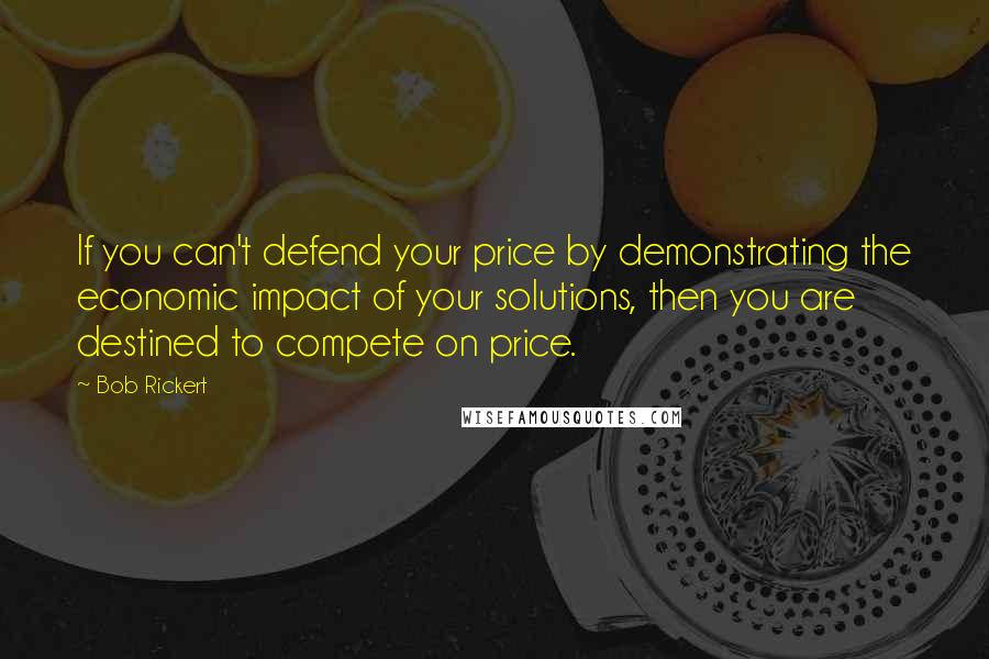 Bob Rickert Quotes: If you can't defend your price by demonstrating the economic impact of your solutions, then you are destined to compete on price.