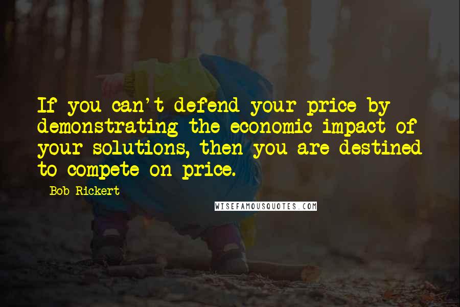 Bob Rickert Quotes: If you can't defend your price by demonstrating the economic impact of your solutions, then you are destined to compete on price.