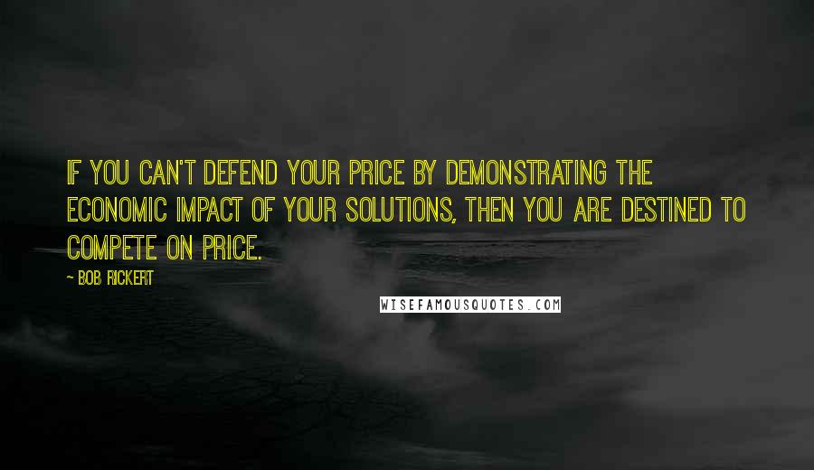 Bob Rickert Quotes: If you can't defend your price by demonstrating the economic impact of your solutions, then you are destined to compete on price.