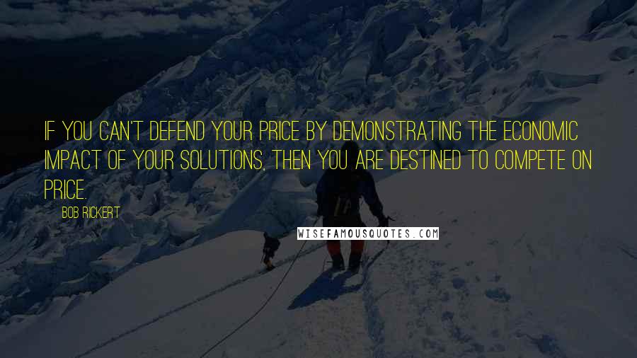 Bob Rickert Quotes: If you can't defend your price by demonstrating the economic impact of your solutions, then you are destined to compete on price.