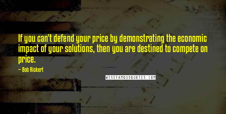 Bob Rickert Quotes: If you can't defend your price by demonstrating the economic impact of your solutions, then you are destined to compete on price.