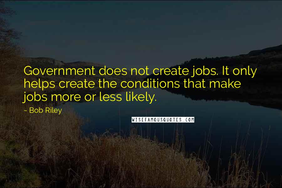 Bob Riley Quotes: Government does not create jobs. It only helps create the conditions that make jobs more or less likely.