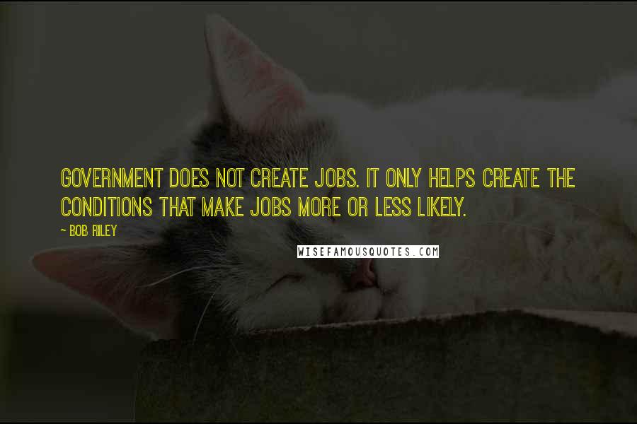 Bob Riley Quotes: Government does not create jobs. It only helps create the conditions that make jobs more or less likely.