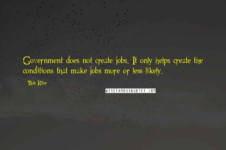 Bob Riley Quotes: Government does not create jobs. It only helps create the conditions that make jobs more or less likely.