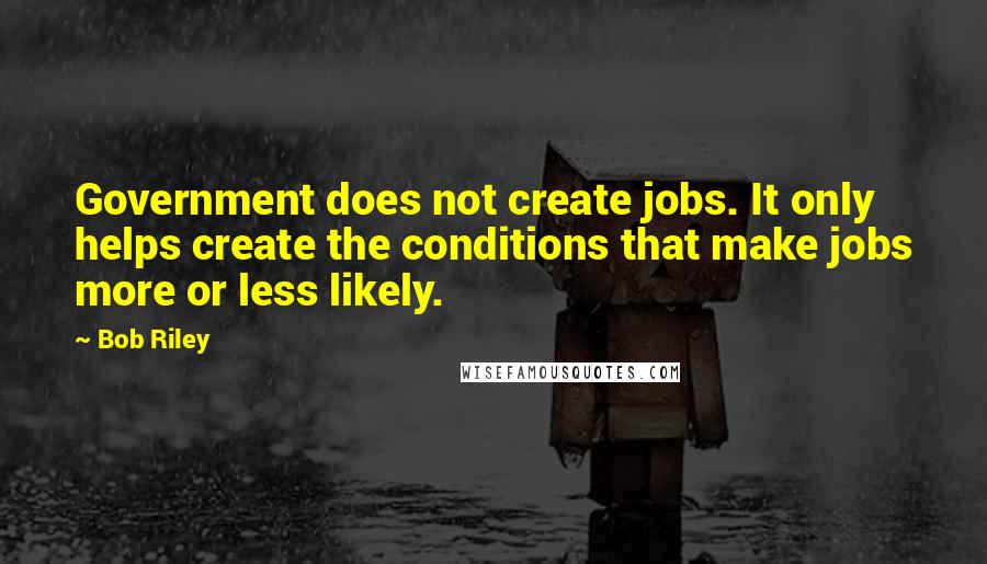 Bob Riley Quotes: Government does not create jobs. It only helps create the conditions that make jobs more or less likely.