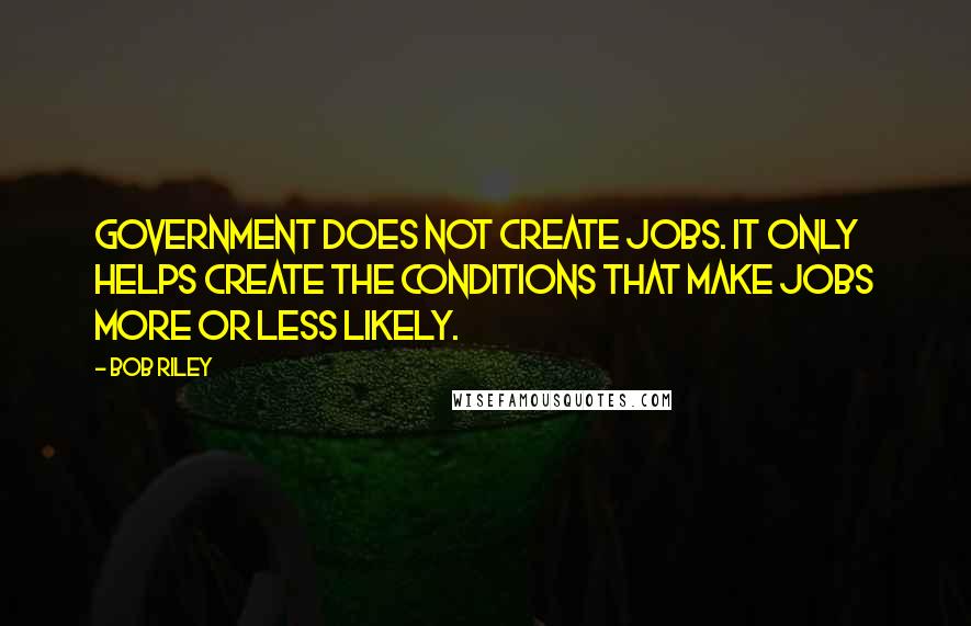 Bob Riley Quotes: Government does not create jobs. It only helps create the conditions that make jobs more or less likely.