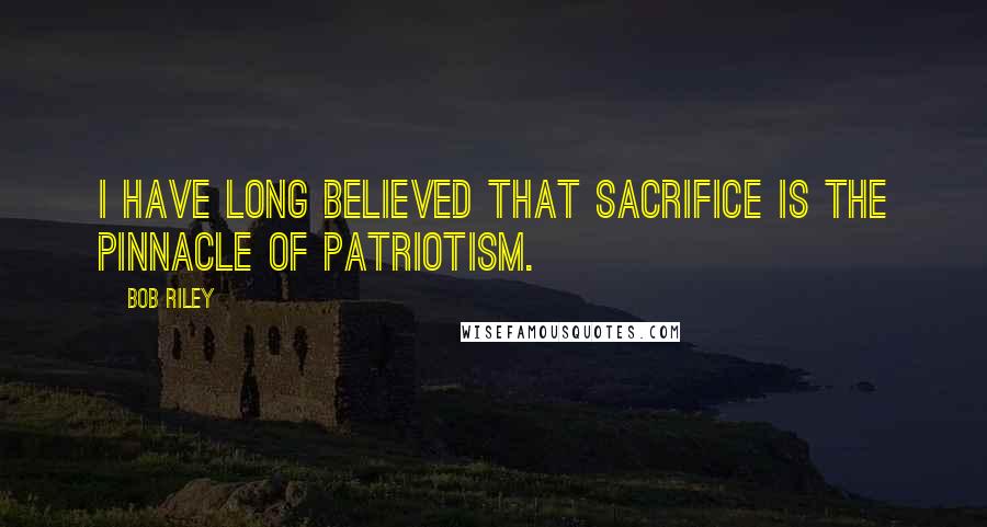 Bob Riley Quotes: I have long believed that sacrifice is the pinnacle of patriotism.